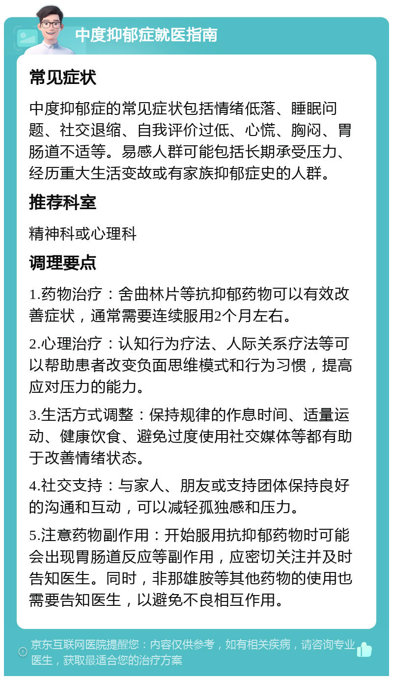 中度抑郁症就医指南 常见症状 中度抑郁症的常见症状包括情绪低落、睡眠问题、社交退缩、自我评价过低、心慌、胸闷、胃肠道不适等。易感人群可能包括长期承受压力、经历重大生活变故或有家族抑郁症史的人群。 推荐科室 精神科或心理科 调理要点 1.药物治疗：舍曲林片等抗抑郁药物可以有效改善症状，通常需要连续服用2个月左右。 2.心理治疗：认知行为疗法、人际关系疗法等可以帮助患者改变负面思维模式和行为习惯，提高应对压力的能力。 3.生活方式调整：保持规律的作息时间、适量运动、健康饮食、避免过度使用社交媒体等都有助于改善情绪状态。 4.社交支持：与家人、朋友或支持团体保持良好的沟通和互动，可以减轻孤独感和压力。 5.注意药物副作用：开始服用抗抑郁药物时可能会出现胃肠道反应等副作用，应密切关注并及时告知医生。同时，非那雄胺等其他药物的使用也需要告知医生，以避免不良相互作用。