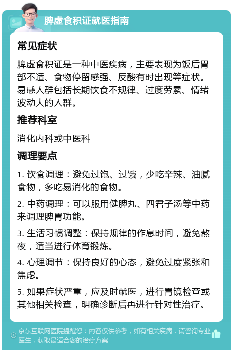 脾虚食积证就医指南 常见症状 脾虚食积证是一种中医疾病，主要表现为饭后胃部不适、食物停留感强、反酸有时出现等症状。易感人群包括长期饮食不规律、过度劳累、情绪波动大的人群。 推荐科室 消化内科或中医科 调理要点 1. 饮食调理：避免过饱、过饿，少吃辛辣、油腻食物，多吃易消化的食物。 2. 中药调理：可以服用健脾丸、四君子汤等中药来调理脾胃功能。 3. 生活习惯调整：保持规律的作息时间，避免熬夜，适当进行体育锻炼。 4. 心理调节：保持良好的心态，避免过度紧张和焦虑。 5. 如果症状严重，应及时就医，进行胃镜检查或其他相关检查，明确诊断后再进行针对性治疗。