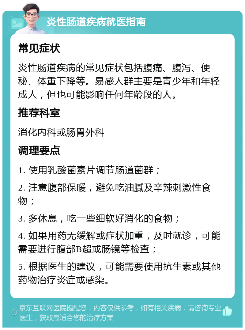 炎性肠道疾病就医指南 常见症状 炎性肠道疾病的常见症状包括腹痛、腹泻、便秘、体重下降等。易感人群主要是青少年和年轻成人，但也可能影响任何年龄段的人。 推荐科室 消化内科或肠胃外科 调理要点 1. 使用乳酸菌素片调节肠道菌群； 2. 注意腹部保暖，避免吃油腻及辛辣刺激性食物； 3. 多休息，吃一些细软好消化的食物； 4. 如果用药无缓解或症状加重，及时就诊，可能需要进行腹部B超或肠镜等检查； 5. 根据医生的建议，可能需要使用抗生素或其他药物治疗炎症或感染。