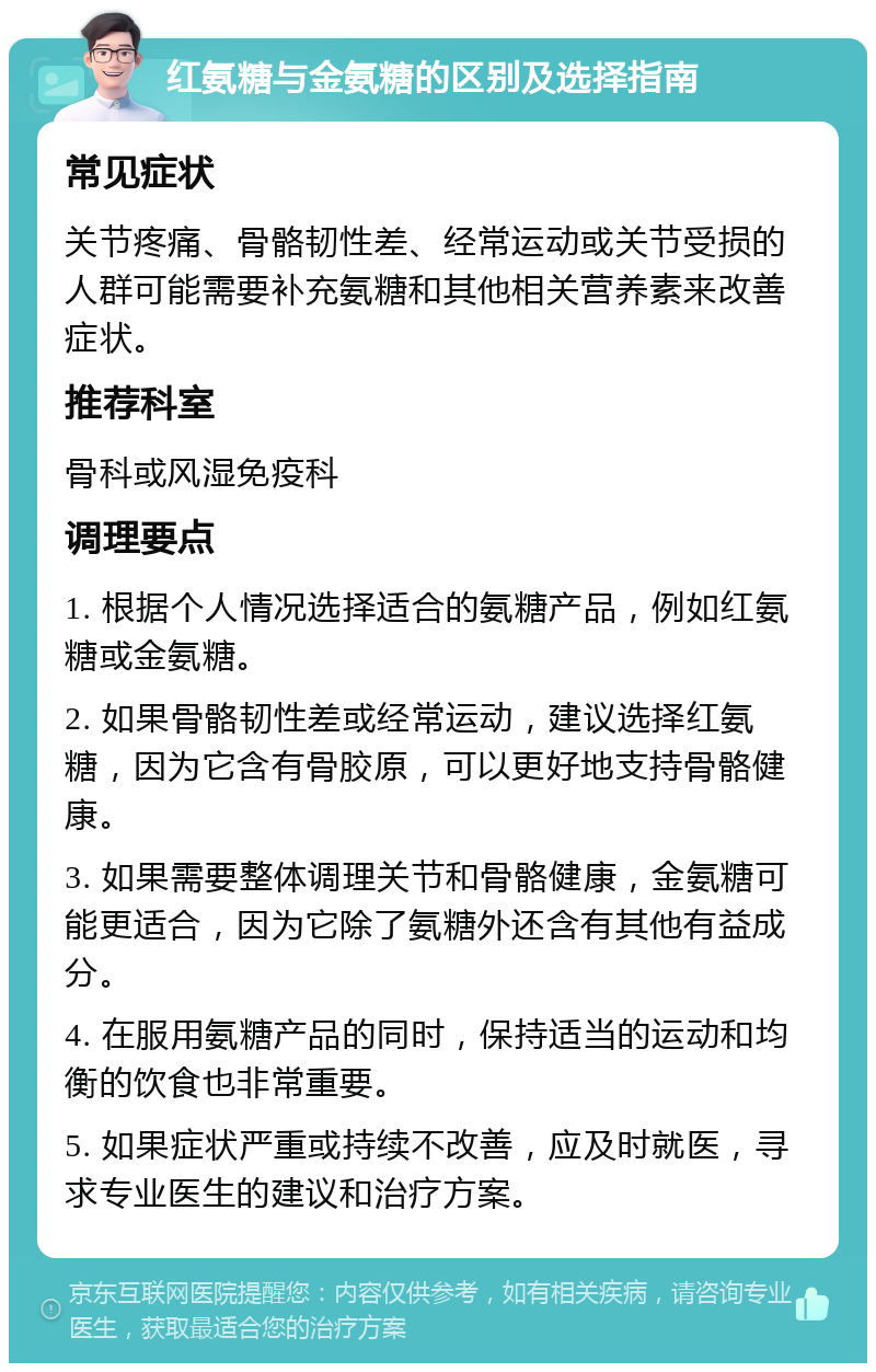 红氨糖与金氨糖的区别及选择指南 常见症状 关节疼痛、骨骼韧性差、经常运动或关节受损的人群可能需要补充氨糖和其他相关营养素来改善症状。 推荐科室 骨科或风湿免疫科 调理要点 1. 根据个人情况选择适合的氨糖产品，例如红氨糖或金氨糖。 2. 如果骨骼韧性差或经常运动，建议选择红氨糖，因为它含有骨胶原，可以更好地支持骨骼健康。 3. 如果需要整体调理关节和骨骼健康，金氨糖可能更适合，因为它除了氨糖外还含有其他有益成分。 4. 在服用氨糖产品的同时，保持适当的运动和均衡的饮食也非常重要。 5. 如果症状严重或持续不改善，应及时就医，寻求专业医生的建议和治疗方案。