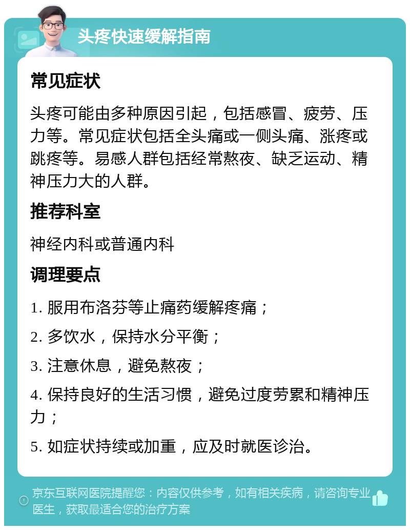 头疼快速缓解指南 常见症状 头疼可能由多种原因引起，包括感冒、疲劳、压力等。常见症状包括全头痛或一侧头痛、涨疼或跳疼等。易感人群包括经常熬夜、缺乏运动、精神压力大的人群。 推荐科室 神经内科或普通内科 调理要点 1. 服用布洛芬等止痛药缓解疼痛； 2. 多饮水，保持水分平衡； 3. 注意休息，避免熬夜； 4. 保持良好的生活习惯，避免过度劳累和精神压力； 5. 如症状持续或加重，应及时就医诊治。