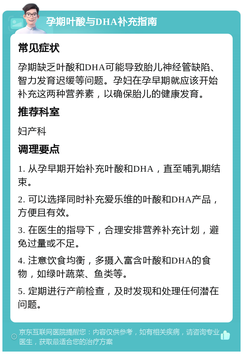 孕期叶酸与DHA补充指南 常见症状 孕期缺乏叶酸和DHA可能导致胎儿神经管缺陷、智力发育迟缓等问题。孕妇在孕早期就应该开始补充这两种营养素，以确保胎儿的健康发育。 推荐科室 妇产科 调理要点 1. 从孕早期开始补充叶酸和DHA，直至哺乳期结束。 2. 可以选择同时补充爱乐维的叶酸和DHA产品，方便且有效。 3. 在医生的指导下，合理安排营养补充计划，避免过量或不足。 4. 注意饮食均衡，多摄入富含叶酸和DHA的食物，如绿叶蔬菜、鱼类等。 5. 定期进行产前检查，及时发现和处理任何潜在问题。