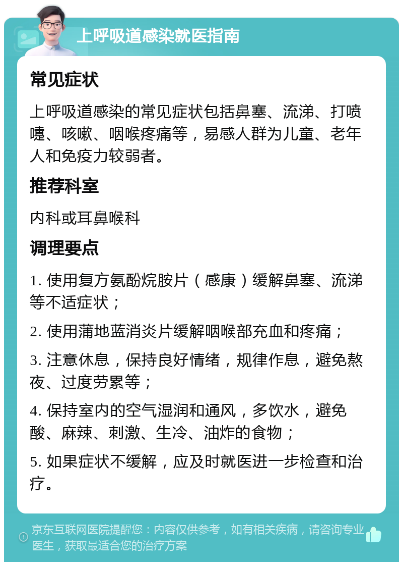 上呼吸道感染就医指南 常见症状 上呼吸道感染的常见症状包括鼻塞、流涕、打喷嚏、咳嗽、咽喉疼痛等，易感人群为儿童、老年人和免疫力较弱者。 推荐科室 内科或耳鼻喉科 调理要点 1. 使用复方氨酚烷胺片（感康）缓解鼻塞、流涕等不适症状； 2. 使用蒲地蓝消炎片缓解咽喉部充血和疼痛； 3. 注意休息，保持良好情绪，规律作息，避免熬夜、过度劳累等； 4. 保持室内的空气湿润和通风，多饮水，避免酸、麻辣、刺激、生冷、油炸的食物； 5. 如果症状不缓解，应及时就医进一步检查和治疗。