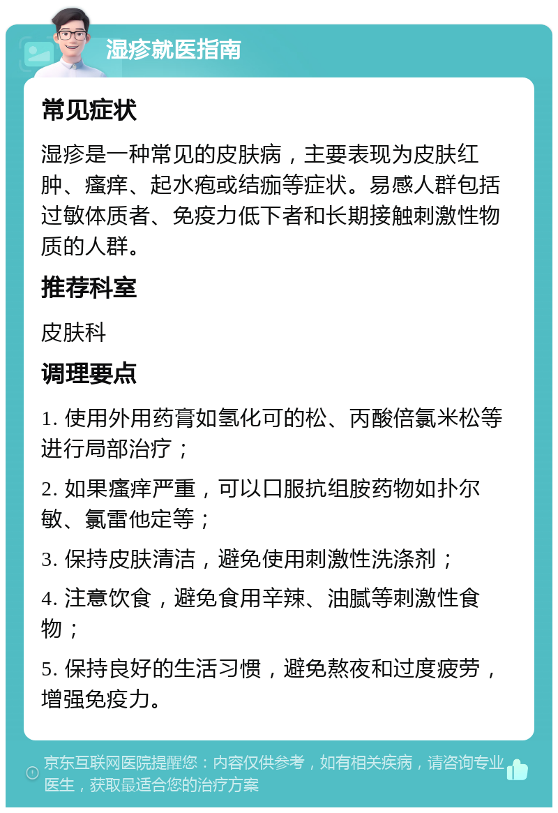 湿疹就医指南 常见症状 湿疹是一种常见的皮肤病，主要表现为皮肤红肿、瘙痒、起水疱或结痂等症状。易感人群包括过敏体质者、免疫力低下者和长期接触刺激性物质的人群。 推荐科室 皮肤科 调理要点 1. 使用外用药膏如氢化可的松、丙酸倍氯米松等进行局部治疗； 2. 如果瘙痒严重，可以口服抗组胺药物如扑尔敏、氯雷他定等； 3. 保持皮肤清洁，避免使用刺激性洗涤剂； 4. 注意饮食，避免食用辛辣、油腻等刺激性食物； 5. 保持良好的生活习惯，避免熬夜和过度疲劳，增强免疫力。