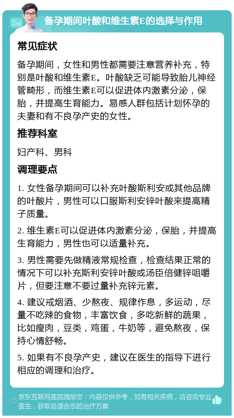 备孕期间叶酸和维生素E的选择与作用 常见症状 备孕期间，女性和男性都需要注意营养补充，特别是叶酸和维生素E。叶酸缺乏可能导致胎儿神经管畸形，而维生素E可以促进体内激素分泌，保胎，并提高生育能力。易感人群包括计划怀孕的夫妻和有不良孕产史的女性。 推荐科室 妇产科、男科 调理要点 1. 女性备孕期间可以补充叶酸斯利安或其他品牌的叶酸片，男性可以口服斯利安锌叶酸来提高精子质量。 2. 维生素E可以促进体内激素分泌，保胎，并提高生育能力，男性也可以适量补充。 3. 男性需要先做精液常规检查，检查结果正常的情况下可以补充斯利安锌叶酸或汤臣倍健锌咀嚼片，但要注意不要过量补充锌元素。 4. 建议戒烟酒、少熬夜、规律作息，多运动，尽量不吃辣的食物，丰富饮食，多吃新鲜的蔬果，比如瘦肉，豆类，鸡蛋，牛奶等，避免熬夜，保持心情舒畅。 5. 如果有不良孕产史，建议在医生的指导下进行相应的调理和治疗。