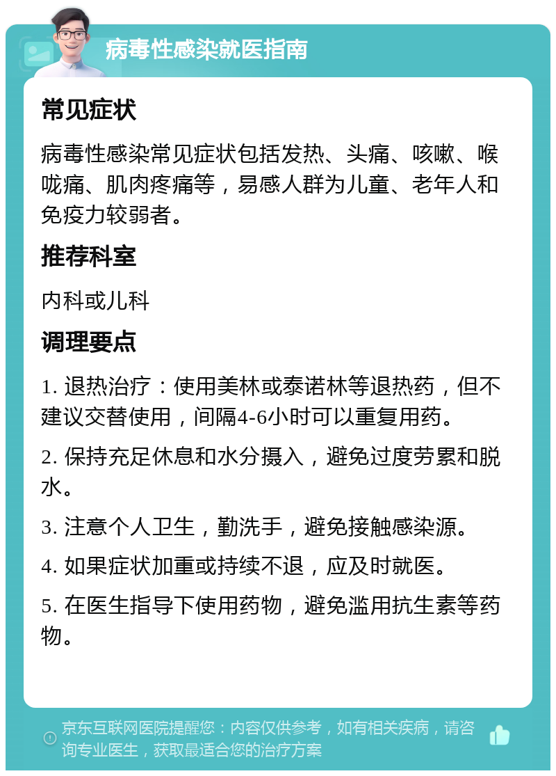 病毒性感染就医指南 常见症状 病毒性感染常见症状包括发热、头痛、咳嗽、喉咙痛、肌肉疼痛等，易感人群为儿童、老年人和免疫力较弱者。 推荐科室 内科或儿科 调理要点 1. 退热治疗：使用美林或泰诺林等退热药，但不建议交替使用，间隔4-6小时可以重复用药。 2. 保持充足休息和水分摄入，避免过度劳累和脱水。 3. 注意个人卫生，勤洗手，避免接触感染源。 4. 如果症状加重或持续不退，应及时就医。 5. 在医生指导下使用药物，避免滥用抗生素等药物。