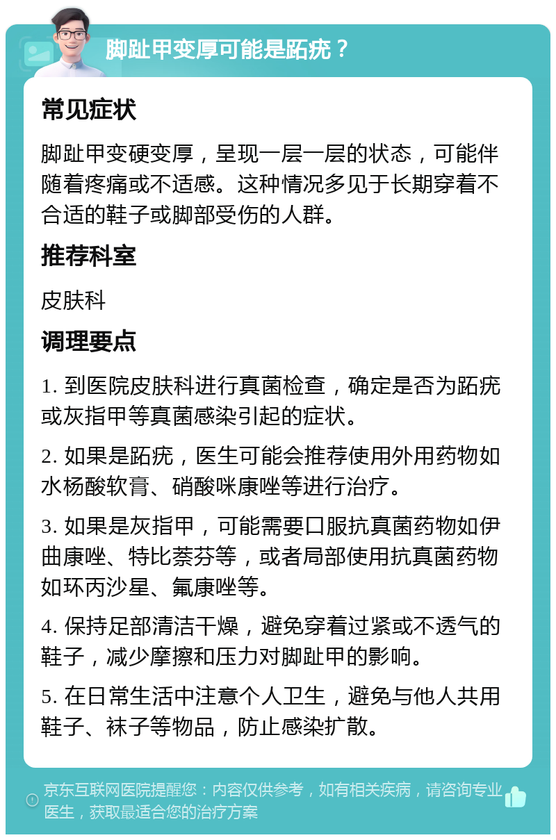 脚趾甲变厚可能是跖疣？ 常见症状 脚趾甲变硬变厚，呈现一层一层的状态，可能伴随着疼痛或不适感。这种情况多见于长期穿着不合适的鞋子或脚部受伤的人群。 推荐科室 皮肤科 调理要点 1. 到医院皮肤科进行真菌检查，确定是否为跖疣或灰指甲等真菌感染引起的症状。 2. 如果是跖疣，医生可能会推荐使用外用药物如水杨酸软膏、硝酸咪康唑等进行治疗。 3. 如果是灰指甲，可能需要口服抗真菌药物如伊曲康唑、特比萘芬等，或者局部使用抗真菌药物如环丙沙星、氟康唑等。 4. 保持足部清洁干燥，避免穿着过紧或不透气的鞋子，减少摩擦和压力对脚趾甲的影响。 5. 在日常生活中注意个人卫生，避免与他人共用鞋子、袜子等物品，防止感染扩散。