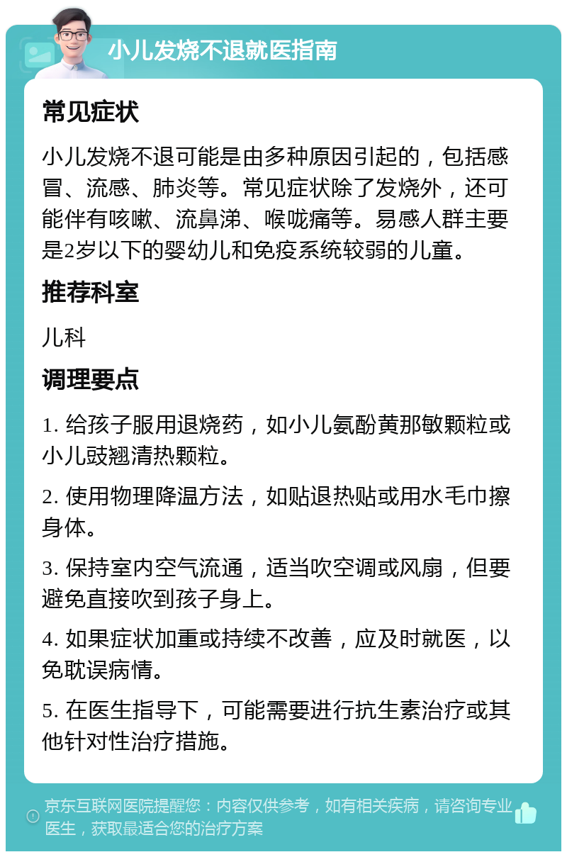 小儿发烧不退就医指南 常见症状 小儿发烧不退可能是由多种原因引起的，包括感冒、流感、肺炎等。常见症状除了发烧外，还可能伴有咳嗽、流鼻涕、喉咙痛等。易感人群主要是2岁以下的婴幼儿和免疫系统较弱的儿童。 推荐科室 儿科 调理要点 1. 给孩子服用退烧药，如小儿氨酚黄那敏颗粒或小儿豉翘清热颗粒。 2. 使用物理降温方法，如贴退热贴或用水毛巾擦身体。 3. 保持室内空气流通，适当吹空调或风扇，但要避免直接吹到孩子身上。 4. 如果症状加重或持续不改善，应及时就医，以免耽误病情。 5. 在医生指导下，可能需要进行抗生素治疗或其他针对性治疗措施。