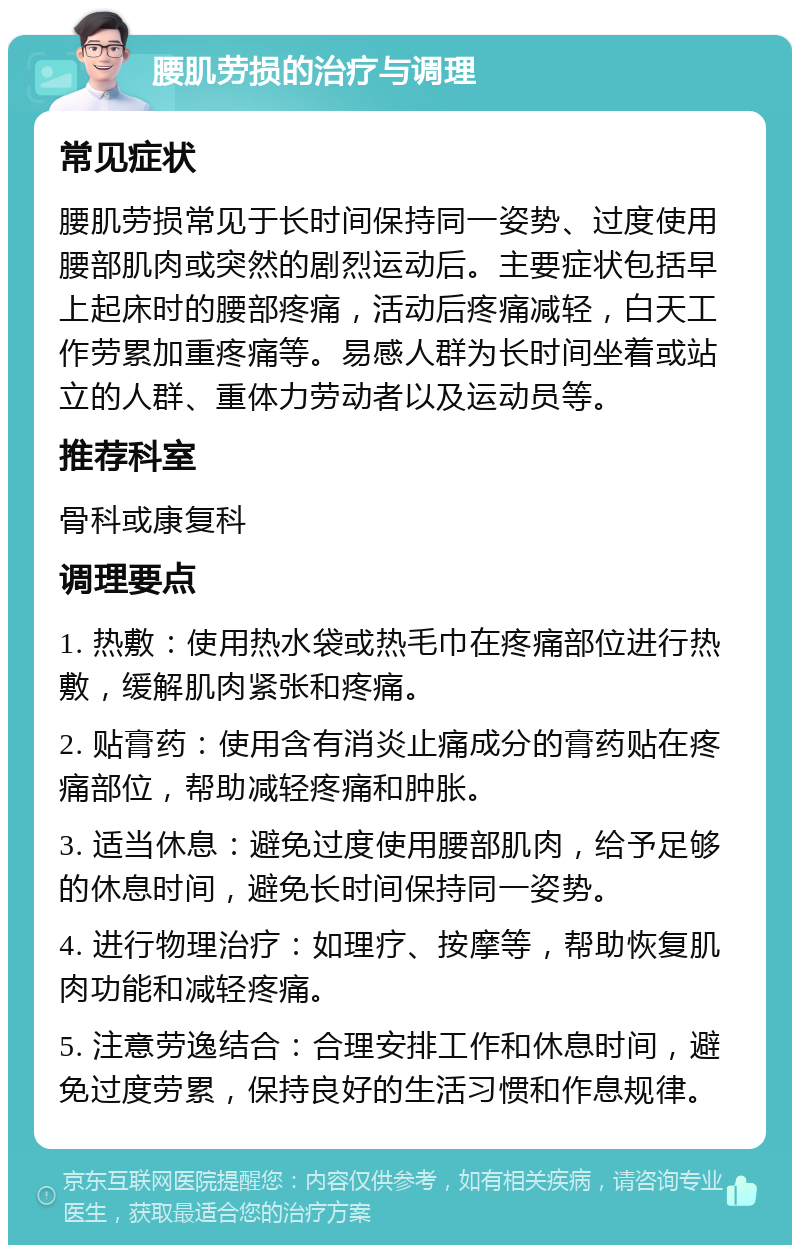 腰肌劳损的治疗与调理 常见症状 腰肌劳损常见于长时间保持同一姿势、过度使用腰部肌肉或突然的剧烈运动后。主要症状包括早上起床时的腰部疼痛，活动后疼痛减轻，白天工作劳累加重疼痛等。易感人群为长时间坐着或站立的人群、重体力劳动者以及运动员等。 推荐科室 骨科或康复科 调理要点 1. 热敷：使用热水袋或热毛巾在疼痛部位进行热敷，缓解肌肉紧张和疼痛。 2. 贴膏药：使用含有消炎止痛成分的膏药贴在疼痛部位，帮助减轻疼痛和肿胀。 3. 适当休息：避免过度使用腰部肌肉，给予足够的休息时间，避免长时间保持同一姿势。 4. 进行物理治疗：如理疗、按摩等，帮助恢复肌肉功能和减轻疼痛。 5. 注意劳逸结合：合理安排工作和休息时间，避免过度劳累，保持良好的生活习惯和作息规律。