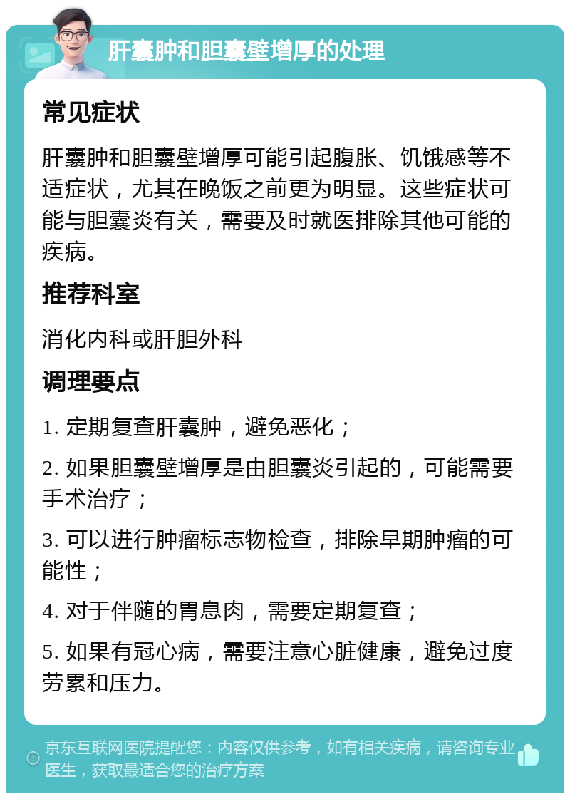 肝囊肿和胆囊壁增厚的处理 常见症状 肝囊肿和胆囊壁增厚可能引起腹胀、饥饿感等不适症状，尤其在晚饭之前更为明显。这些症状可能与胆囊炎有关，需要及时就医排除其他可能的疾病。 推荐科室 消化内科或肝胆外科 调理要点 1. 定期复查肝囊肿，避免恶化； 2. 如果胆囊壁增厚是由胆囊炎引起的，可能需要手术治疗； 3. 可以进行肿瘤标志物检查，排除早期肿瘤的可能性； 4. 对于伴随的胃息肉，需要定期复查； 5. 如果有冠心病，需要注意心脏健康，避免过度劳累和压力。