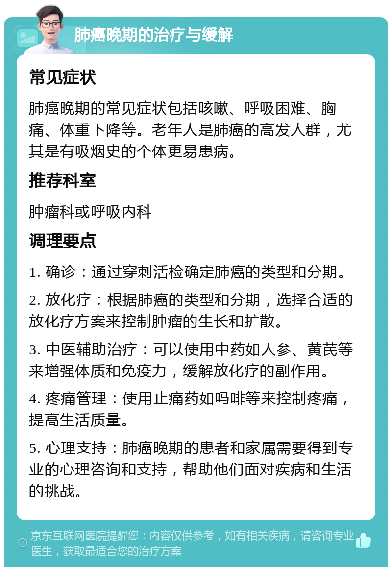 肺癌晚期的治疗与缓解 常见症状 肺癌晚期的常见症状包括咳嗽、呼吸困难、胸痛、体重下降等。老年人是肺癌的高发人群，尤其是有吸烟史的个体更易患病。 推荐科室 肿瘤科或呼吸内科 调理要点 1. 确诊：通过穿刺活检确定肺癌的类型和分期。 2. 放化疗：根据肺癌的类型和分期，选择合适的放化疗方案来控制肿瘤的生长和扩散。 3. 中医辅助治疗：可以使用中药如人参、黄芪等来增强体质和免疫力，缓解放化疗的副作用。 4. 疼痛管理：使用止痛药如吗啡等来控制疼痛，提高生活质量。 5. 心理支持：肺癌晚期的患者和家属需要得到专业的心理咨询和支持，帮助他们面对疾病和生活的挑战。