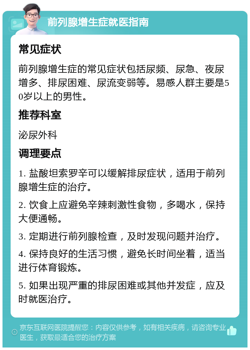 前列腺增生症就医指南 常见症状 前列腺增生症的常见症状包括尿频、尿急、夜尿增多、排尿困难、尿流变弱等。易感人群主要是50岁以上的男性。 推荐科室 泌尿外科 调理要点 1. 盐酸坦索罗辛可以缓解排尿症状，适用于前列腺增生症的治疗。 2. 饮食上应避免辛辣刺激性食物，多喝水，保持大便通畅。 3. 定期进行前列腺检查，及时发现问题并治疗。 4. 保持良好的生活习惯，避免长时间坐着，适当进行体育锻炼。 5. 如果出现严重的排尿困难或其他并发症，应及时就医治疗。