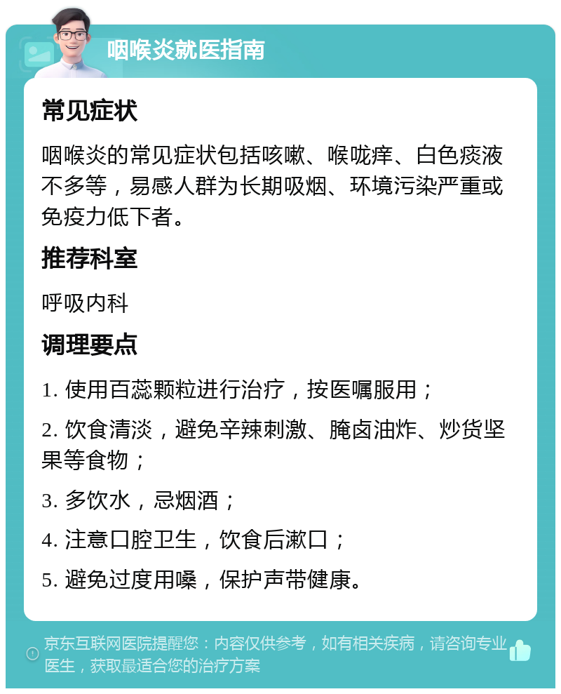 咽喉炎就医指南 常见症状 咽喉炎的常见症状包括咳嗽、喉咙痒、白色痰液不多等，易感人群为长期吸烟、环境污染严重或免疫力低下者。 推荐科室 呼吸内科 调理要点 1. 使用百蕊颗粒进行治疗，按医嘱服用； 2. 饮食清淡，避免辛辣刺激、腌卤油炸、炒货坚果等食物； 3. 多饮水，忌烟酒； 4. 注意口腔卫生，饮食后漱口； 5. 避免过度用嗓，保护声带健康。