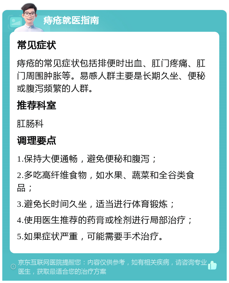 痔疮就医指南 常见症状 痔疮的常见症状包括排便时出血、肛门疼痛、肛门周围肿胀等。易感人群主要是长期久坐、便秘或腹泻频繁的人群。 推荐科室 肛肠科 调理要点 1.保持大便通畅，避免便秘和腹泻； 2.多吃高纤维食物，如水果、蔬菜和全谷类食品； 3.避免长时间久坐，适当进行体育锻炼； 4.使用医生推荐的药膏或栓剂进行局部治疗； 5.如果症状严重，可能需要手术治疗。