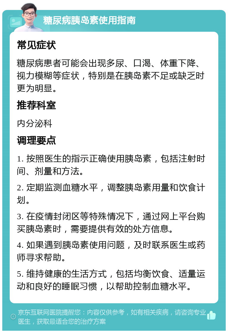 糖尿病胰岛素使用指南 常见症状 糖尿病患者可能会出现多尿、口渴、体重下降、视力模糊等症状，特别是在胰岛素不足或缺乏时更为明显。 推荐科室 内分泌科 调理要点 1. 按照医生的指示正确使用胰岛素，包括注射时间、剂量和方法。 2. 定期监测血糖水平，调整胰岛素用量和饮食计划。 3. 在疫情封闭区等特殊情况下，通过网上平台购买胰岛素时，需要提供有效的处方信息。 4. 如果遇到胰岛素使用问题，及时联系医生或药师寻求帮助。 5. 维持健康的生活方式，包括均衡饮食、适量运动和良好的睡眠习惯，以帮助控制血糖水平。