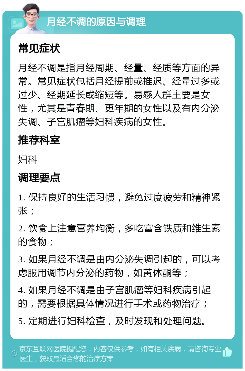 月经不调的原因与调理 常见症状 月经不调是指月经周期、经量、经质等方面的异常。常见症状包括月经提前或推迟、经量过多或过少、经期延长或缩短等。易感人群主要是女性，尤其是青春期、更年期的女性以及有内分泌失调、子宫肌瘤等妇科疾病的女性。 推荐科室 妇科 调理要点 1. 保持良好的生活习惯，避免过度疲劳和精神紧张； 2. 饮食上注意营养均衡，多吃富含铁质和维生素的食物； 3. 如果月经不调是由内分泌失调引起的，可以考虑服用调节内分泌的药物，如黄体酮等； 4. 如果月经不调是由子宫肌瘤等妇科疾病引起的，需要根据具体情况进行手术或药物治疗； 5. 定期进行妇科检查，及时发现和处理问题。