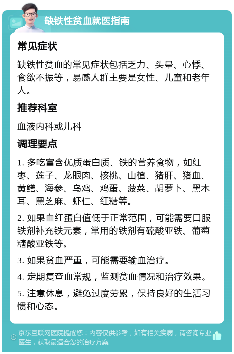 缺铁性贫血就医指南 常见症状 缺铁性贫血的常见症状包括乏力、头晕、心悸、食欲不振等，易感人群主要是女性、儿童和老年人。 推荐科室 血液内科或儿科 调理要点 1. 多吃富含优质蛋白质、铁的营养食物，如红枣、莲子、龙眼肉、核桃、山楂、猪肝、猪血、黄鳝、海参、乌鸡、鸡蛋、菠菜、胡萝卜、黑木耳、黑芝麻、虾仁、红糖等。 2. 如果血红蛋白值低于正常范围，可能需要口服铁剂补充铁元素，常用的铁剂有硫酸亚铁、葡萄糖酸亚铁等。 3. 如果贫血严重，可能需要输血治疗。 4. 定期复查血常规，监测贫血情况和治疗效果。 5. 注意休息，避免过度劳累，保持良好的生活习惯和心态。