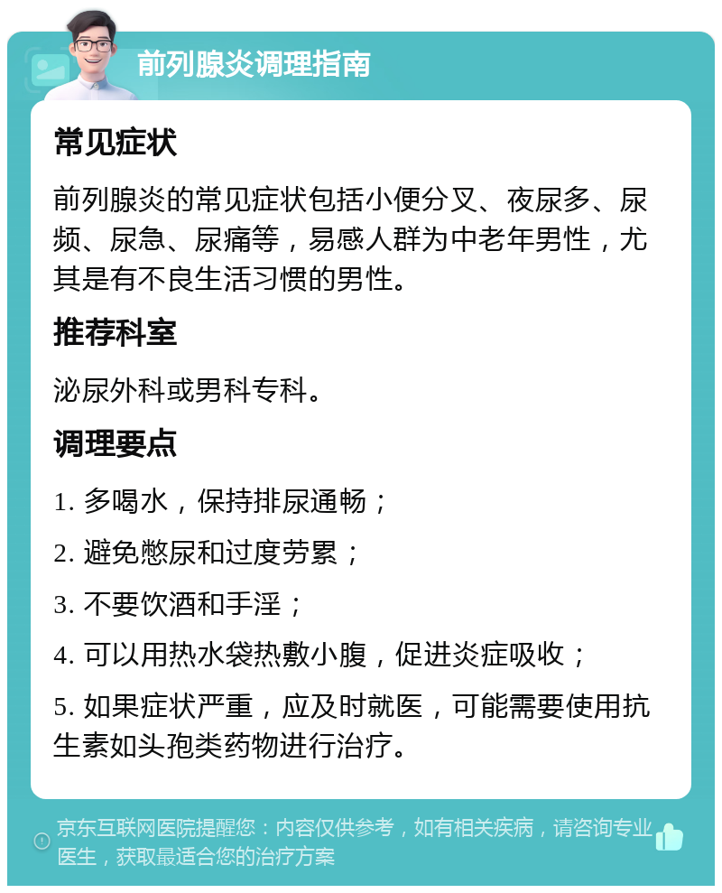 前列腺炎调理指南 常见症状 前列腺炎的常见症状包括小便分叉、夜尿多、尿频、尿急、尿痛等，易感人群为中老年男性，尤其是有不良生活习惯的男性。 推荐科室 泌尿外科或男科专科。 调理要点 1. 多喝水，保持排尿通畅； 2. 避免憋尿和过度劳累； 3. 不要饮酒和手淫； 4. 可以用热水袋热敷小腹，促进炎症吸收； 5. 如果症状严重，应及时就医，可能需要使用抗生素如头孢类药物进行治疗。