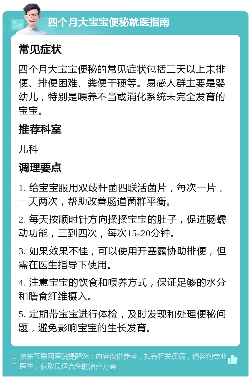 四个月大宝宝便秘就医指南 常见症状 四个月大宝宝便秘的常见症状包括三天以上未排便、排便困难、粪便干硬等。易感人群主要是婴幼儿，特别是喂养不当或消化系统未完全发育的宝宝。 推荐科室 儿科 调理要点 1. 给宝宝服用双歧杆菌四联活菌片，每次一片，一天两次，帮助改善肠道菌群平衡。 2. 每天按顺时针方向揉揉宝宝的肚子，促进肠蠕动功能，三到四次，每次15-20分钟。 3. 如果效果不佳，可以使用开塞露协助排便，但需在医生指导下使用。 4. 注意宝宝的饮食和喂养方式，保证足够的水分和膳食纤维摄入。 5. 定期带宝宝进行体检，及时发现和处理便秘问题，避免影响宝宝的生长发育。