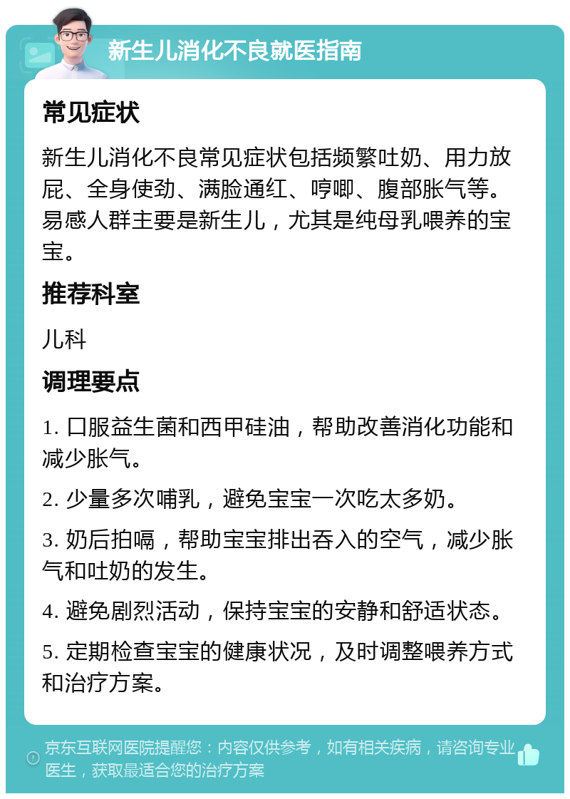 新生儿消化不良就医指南 常见症状 新生儿消化不良常见症状包括频繁吐奶、用力放屁、全身使劲、满脸通红、哼唧、腹部胀气等。易感人群主要是新生儿，尤其是纯母乳喂养的宝宝。 推荐科室 儿科 调理要点 1. 口服益生菌和西甲硅油，帮助改善消化功能和减少胀气。 2. 少量多次哺乳，避免宝宝一次吃太多奶。 3. 奶后拍嗝，帮助宝宝排出吞入的空气，减少胀气和吐奶的发生。 4. 避免剧烈活动，保持宝宝的安静和舒适状态。 5. 定期检查宝宝的健康状况，及时调整喂养方式和治疗方案。