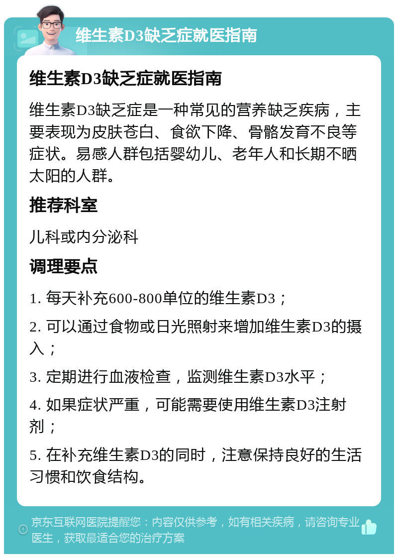 维生素D3缺乏症就医指南 维生素D3缺乏症就医指南 维生素D3缺乏症是一种常见的营养缺乏疾病，主要表现为皮肤苍白、食欲下降、骨骼发育不良等症状。易感人群包括婴幼儿、老年人和长期不晒太阳的人群。 推荐科室 儿科或内分泌科 调理要点 1. 每天补充600-800单位的维生素D3； 2. 可以通过食物或日光照射来增加维生素D3的摄入； 3. 定期进行血液检查，监测维生素D3水平； 4. 如果症状严重，可能需要使用维生素D3注射剂； 5. 在补充维生素D3的同时，注意保持良好的生活习惯和饮食结构。