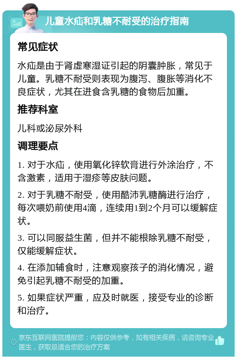 儿童水疝和乳糖不耐受的治疗指南 常见症状 水疝是由于肾虚寒湿证引起的阴囊肿胀，常见于儿童。乳糖不耐受则表现为腹泻、腹胀等消化不良症状，尤其在进食含乳糖的食物后加重。 推荐科室 儿科或泌尿外科 调理要点 1. 对于水疝，使用氧化锌软膏进行外涂治疗，不含激素，适用于湿疹等皮肤问题。 2. 对于乳糖不耐受，使用酷沛乳糖酶进行治疗，每次喂奶前使用4滴，连续用1到2个月可以缓解症状。 3. 可以同服益生菌，但并不能根除乳糖不耐受，仅能缓解症状。 4. 在添加辅食时，注意观察孩子的消化情况，避免引起乳糖不耐受的加重。 5. 如果症状严重，应及时就医，接受专业的诊断和治疗。