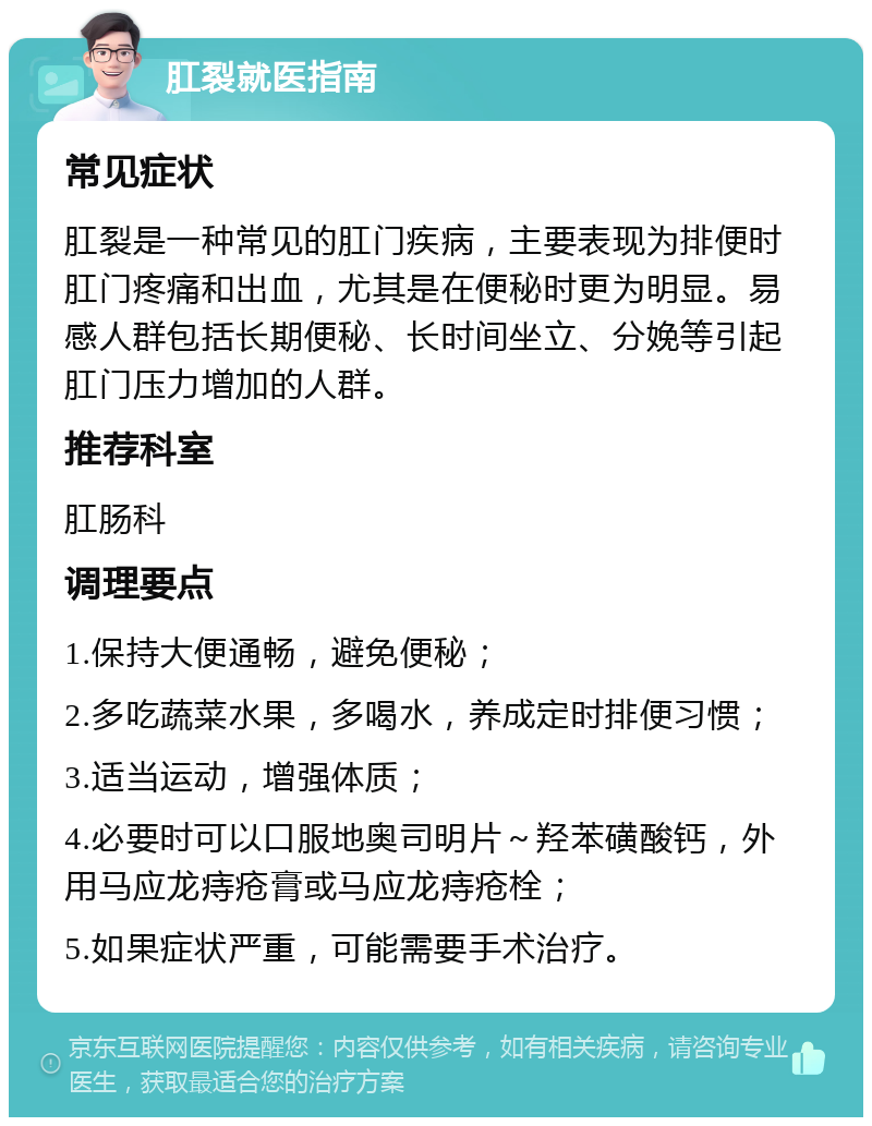 肛裂就医指南 常见症状 肛裂是一种常见的肛门疾病，主要表现为排便时肛门疼痛和出血，尤其是在便秘时更为明显。易感人群包括长期便秘、长时间坐立、分娩等引起肛门压力增加的人群。 推荐科室 肛肠科 调理要点 1.保持大便通畅，避免便秘； 2.多吃蔬菜水果，多喝水，养成定时排便习惯； 3.适当运动，增强体质； 4.必要时可以口服地奥司明片～羟苯磺酸钙，外用马应龙痔疮膏或马应龙痔疮栓； 5.如果症状严重，可能需要手术治疗。