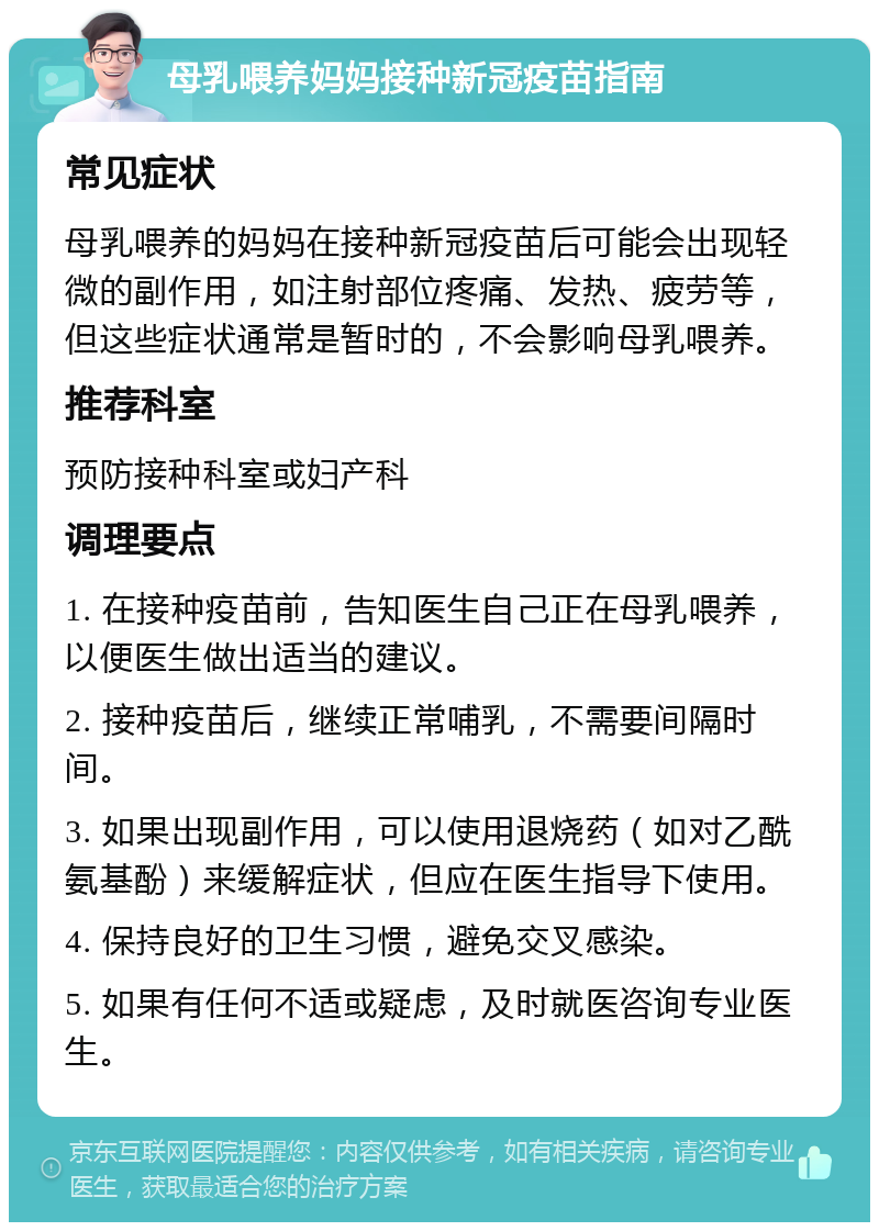 母乳喂养妈妈接种新冠疫苗指南 常见症状 母乳喂养的妈妈在接种新冠疫苗后可能会出现轻微的副作用，如注射部位疼痛、发热、疲劳等，但这些症状通常是暂时的，不会影响母乳喂养。 推荐科室 预防接种科室或妇产科 调理要点 1. 在接种疫苗前，告知医生自己正在母乳喂养，以便医生做出适当的建议。 2. 接种疫苗后，继续正常哺乳，不需要间隔时间。 3. 如果出现副作用，可以使用退烧药（如对乙酰氨基酚）来缓解症状，但应在医生指导下使用。 4. 保持良好的卫生习惯，避免交叉感染。 5. 如果有任何不适或疑虑，及时就医咨询专业医生。