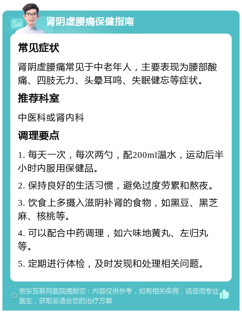 肾阴虚腰痛保健指南 常见症状 肾阴虚腰痛常见于中老年人，主要表现为腰部酸痛、四肢无力、头晕耳鸣、失眠健忘等症状。 推荐科室 中医科或肾内科 调理要点 1. 每天一次，每次两勺，配200ml温水，运动后半小时内服用保健品。 2. 保持良好的生活习惯，避免过度劳累和熬夜。 3. 饮食上多摄入滋阴补肾的食物，如黑豆、黑芝麻、核桃等。 4. 可以配合中药调理，如六味地黄丸、左归丸等。 5. 定期进行体检，及时发现和处理相关问题。