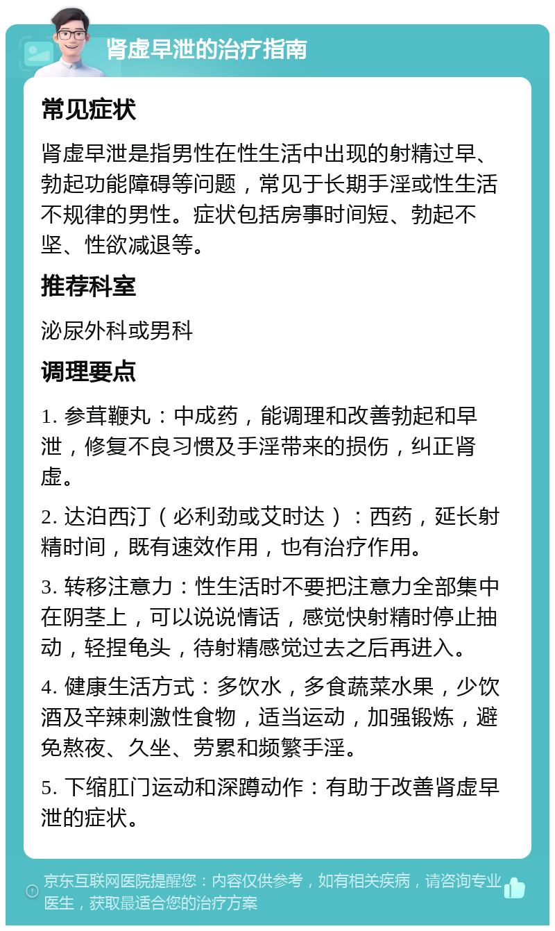 肾虚早泄的治疗指南 常见症状 肾虚早泄是指男性在性生活中出现的射精过早、勃起功能障碍等问题，常见于长期手淫或性生活不规律的男性。症状包括房事时间短、勃起不坚、性欲减退等。 推荐科室 泌尿外科或男科 调理要点 1. 参茸鞭丸：中成药，能调理和改善勃起和早泄，修复不良习惯及手淫带来的损伤，纠正肾虚。 2. 达泊西汀（必利劲或艾时达）：西药，延长射精时间，既有速效作用，也有治疗作用。 3. 转移注意力：性生活时不要把注意力全部集中在阴茎上，可以说说情话，感觉快射精时停止抽动，轻捏龟头，待射精感觉过去之后再进入。 4. 健康生活方式：多饮水，多食蔬菜水果，少饮酒及辛辣刺激性食物，适当运动，加强锻炼，避免熬夜、久坐、劳累和频繁手淫。 5. 下缩肛门运动和深蹲动作：有助于改善肾虚早泄的症状。