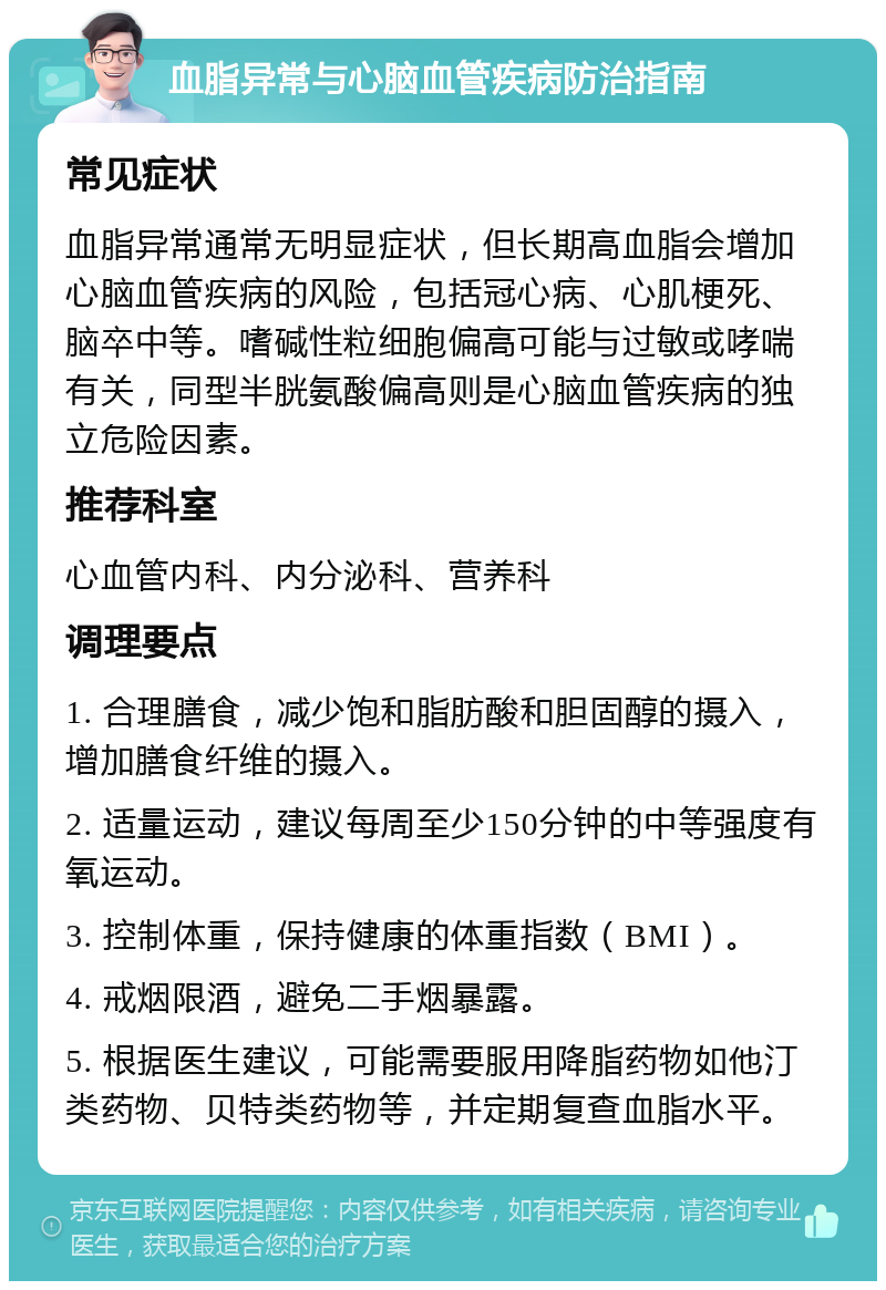 血脂异常与心脑血管疾病防治指南 常见症状 血脂异常通常无明显症状，但长期高血脂会增加心脑血管疾病的风险，包括冠心病、心肌梗死、脑卒中等。嗜碱性粒细胞偏高可能与过敏或哮喘有关，同型半胱氨酸偏高则是心脑血管疾病的独立危险因素。 推荐科室 心血管内科、内分泌科、营养科 调理要点 1. 合理膳食，减少饱和脂肪酸和胆固醇的摄入，增加膳食纤维的摄入。 2. 适量运动，建议每周至少150分钟的中等强度有氧运动。 3. 控制体重，保持健康的体重指数（BMI）。 4. 戒烟限酒，避免二手烟暴露。 5. 根据医生建议，可能需要服用降脂药物如他汀类药物、贝特类药物等，并定期复查血脂水平。