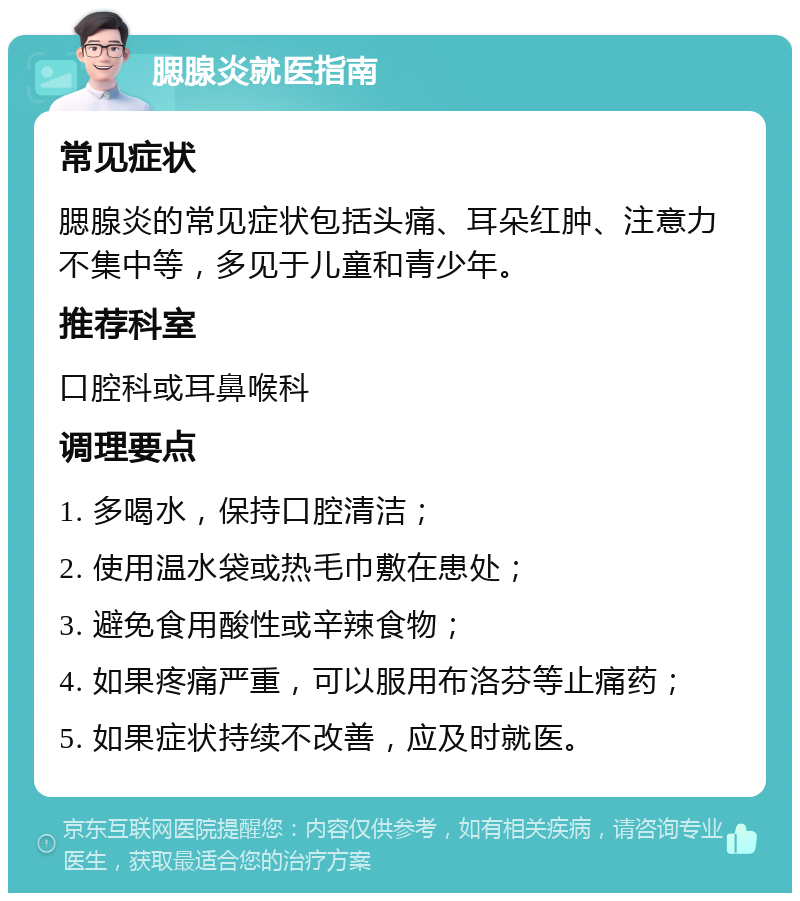 腮腺炎就医指南 常见症状 腮腺炎的常见症状包括头痛、耳朵红肿、注意力不集中等，多见于儿童和青少年。 推荐科室 口腔科或耳鼻喉科 调理要点 1. 多喝水，保持口腔清洁； 2. 使用温水袋或热毛巾敷在患处； 3. 避免食用酸性或辛辣食物； 4. 如果疼痛严重，可以服用布洛芬等止痛药； 5. 如果症状持续不改善，应及时就医。