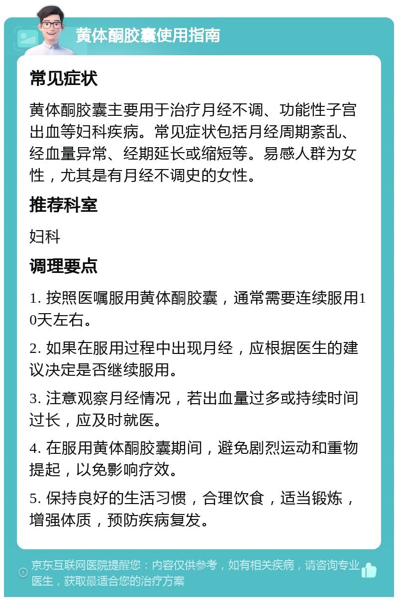 黄体酮胶囊使用指南 常见症状 黄体酮胶囊主要用于治疗月经不调、功能性子宫出血等妇科疾病。常见症状包括月经周期紊乱、经血量异常、经期延长或缩短等。易感人群为女性，尤其是有月经不调史的女性。 推荐科室 妇科 调理要点 1. 按照医嘱服用黄体酮胶囊，通常需要连续服用10天左右。 2. 如果在服用过程中出现月经，应根据医生的建议决定是否继续服用。 3. 注意观察月经情况，若出血量过多或持续时间过长，应及时就医。 4. 在服用黄体酮胶囊期间，避免剧烈运动和重物提起，以免影响疗效。 5. 保持良好的生活习惯，合理饮食，适当锻炼，增强体质，预防疾病复发。