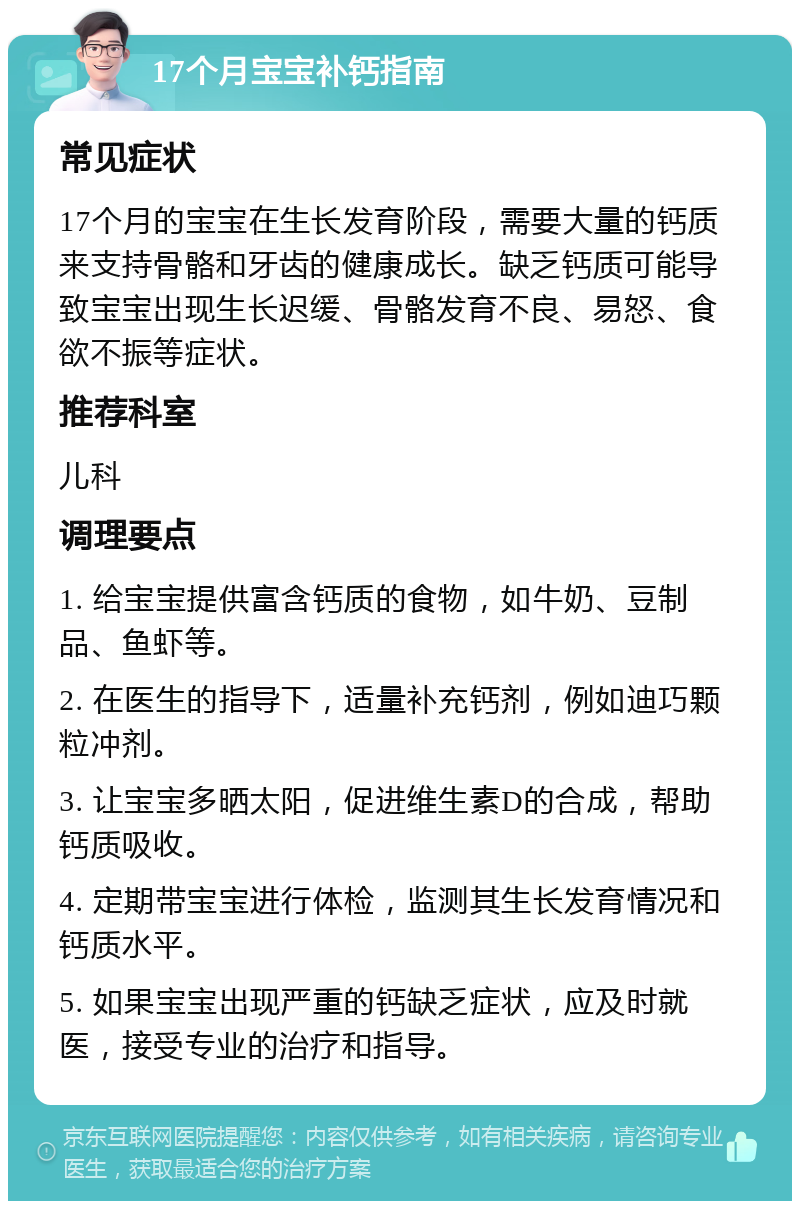 17个月宝宝补钙指南 常见症状 17个月的宝宝在生长发育阶段，需要大量的钙质来支持骨骼和牙齿的健康成长。缺乏钙质可能导致宝宝出现生长迟缓、骨骼发育不良、易怒、食欲不振等症状。 推荐科室 儿科 调理要点 1. 给宝宝提供富含钙质的食物，如牛奶、豆制品、鱼虾等。 2. 在医生的指导下，适量补充钙剂，例如迪巧颗粒冲剂。 3. 让宝宝多晒太阳，促进维生素D的合成，帮助钙质吸收。 4. 定期带宝宝进行体检，监测其生长发育情况和钙质水平。 5. 如果宝宝出现严重的钙缺乏症状，应及时就医，接受专业的治疗和指导。