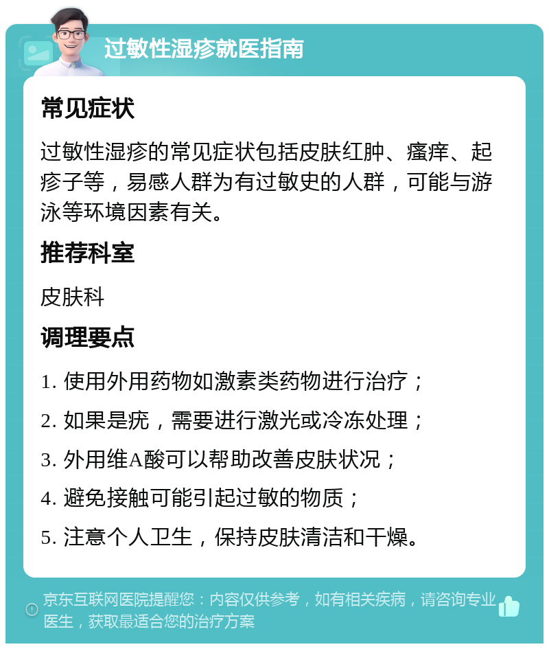 过敏性湿疹就医指南 常见症状 过敏性湿疹的常见症状包括皮肤红肿、瘙痒、起疹子等，易感人群为有过敏史的人群，可能与游泳等环境因素有关。 推荐科室 皮肤科 调理要点 1. 使用外用药物如激素类药物进行治疗； 2. 如果是疣，需要进行激光或冷冻处理； 3. 外用维A酸可以帮助改善皮肤状况； 4. 避免接触可能引起过敏的物质； 5. 注意个人卫生，保持皮肤清洁和干燥。