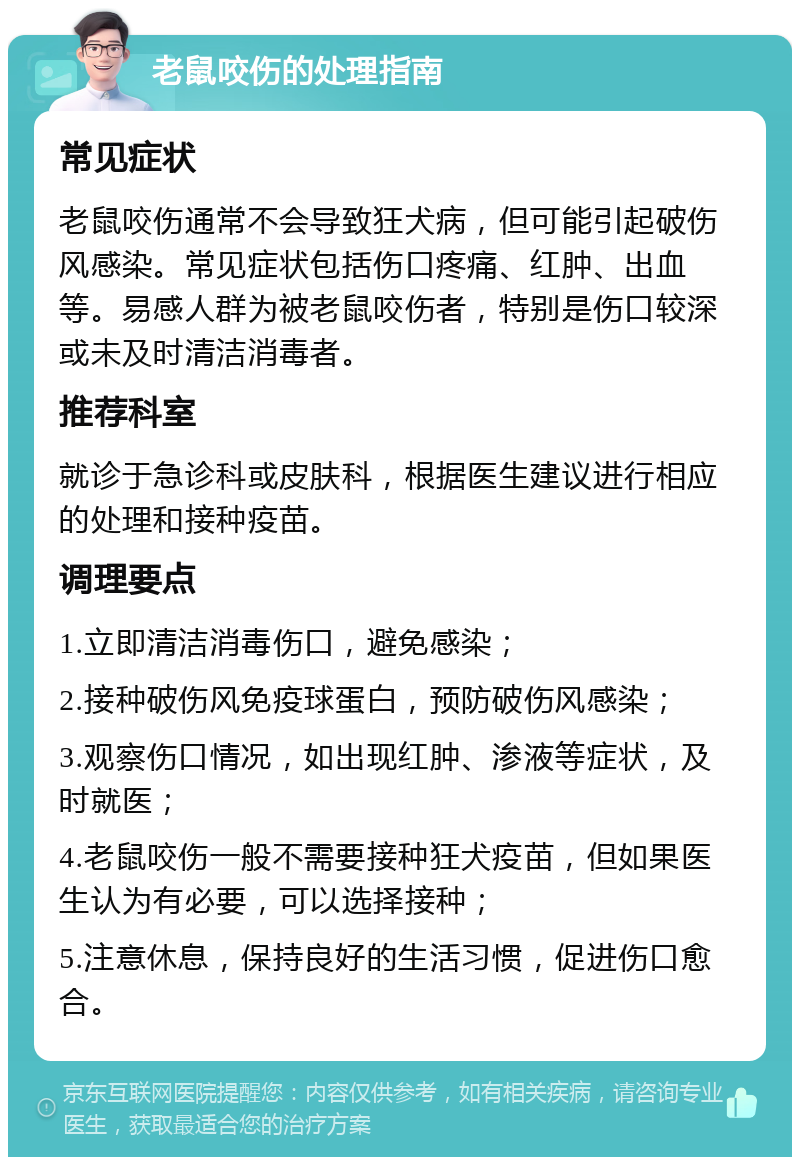 老鼠咬伤的处理指南 常见症状 老鼠咬伤通常不会导致狂犬病，但可能引起破伤风感染。常见症状包括伤口疼痛、红肿、出血等。易感人群为被老鼠咬伤者，特别是伤口较深或未及时清洁消毒者。 推荐科室 就诊于急诊科或皮肤科，根据医生建议进行相应的处理和接种疫苗。 调理要点 1.立即清洁消毒伤口，避免感染； 2.接种破伤风免疫球蛋白，预防破伤风感染； 3.观察伤口情况，如出现红肿、渗液等症状，及时就医； 4.老鼠咬伤一般不需要接种狂犬疫苗，但如果医生认为有必要，可以选择接种； 5.注意休息，保持良好的生活习惯，促进伤口愈合。