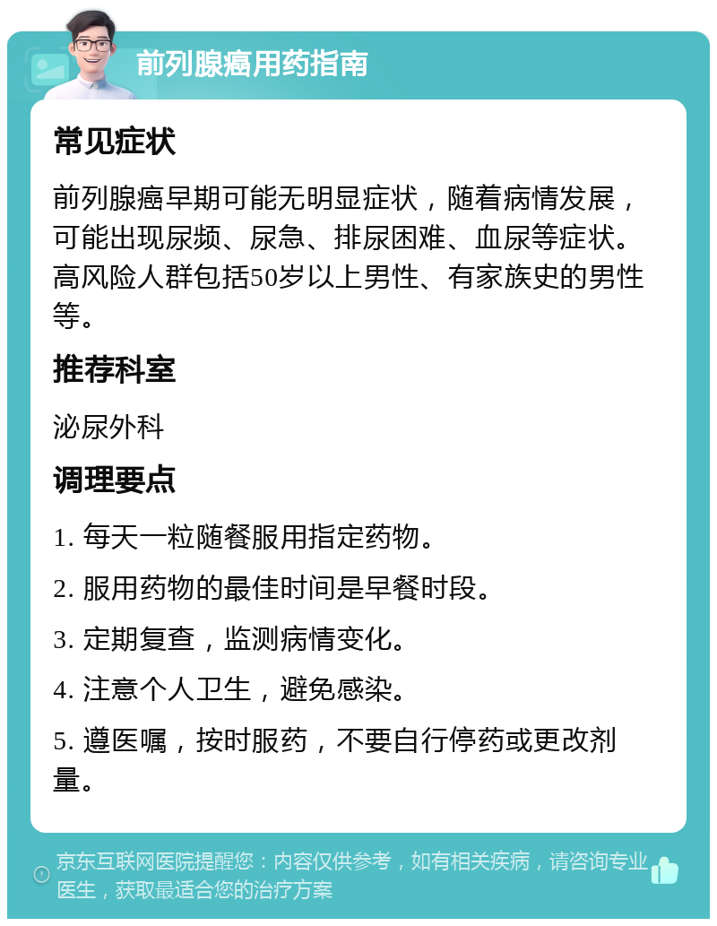 前列腺癌用药指南 常见症状 前列腺癌早期可能无明显症状，随着病情发展，可能出现尿频、尿急、排尿困难、血尿等症状。高风险人群包括50岁以上男性、有家族史的男性等。 推荐科室 泌尿外科 调理要点 1. 每天一粒随餐服用指定药物。 2. 服用药物的最佳时间是早餐时段。 3. 定期复查，监测病情变化。 4. 注意个人卫生，避免感染。 5. 遵医嘱，按时服药，不要自行停药或更改剂量。