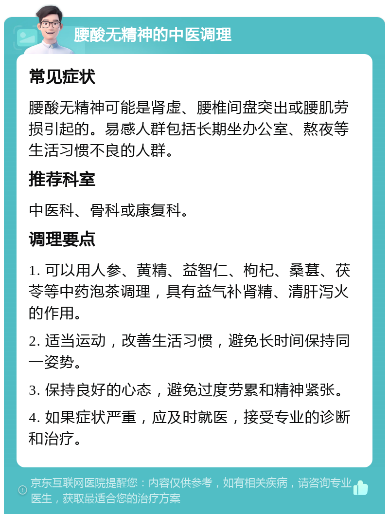 腰酸无精神的中医调理 常见症状 腰酸无精神可能是肾虚、腰椎间盘突出或腰肌劳损引起的。易感人群包括长期坐办公室、熬夜等生活习惯不良的人群。 推荐科室 中医科、骨科或康复科。 调理要点 1. 可以用人参、黄精、益智仁、枸杞、桑葚、茯苓等中药泡茶调理，具有益气补肾精、清肝泻火的作用。 2. 适当运动，改善生活习惯，避免长时间保持同一姿势。 3. 保持良好的心态，避免过度劳累和精神紧张。 4. 如果症状严重，应及时就医，接受专业的诊断和治疗。