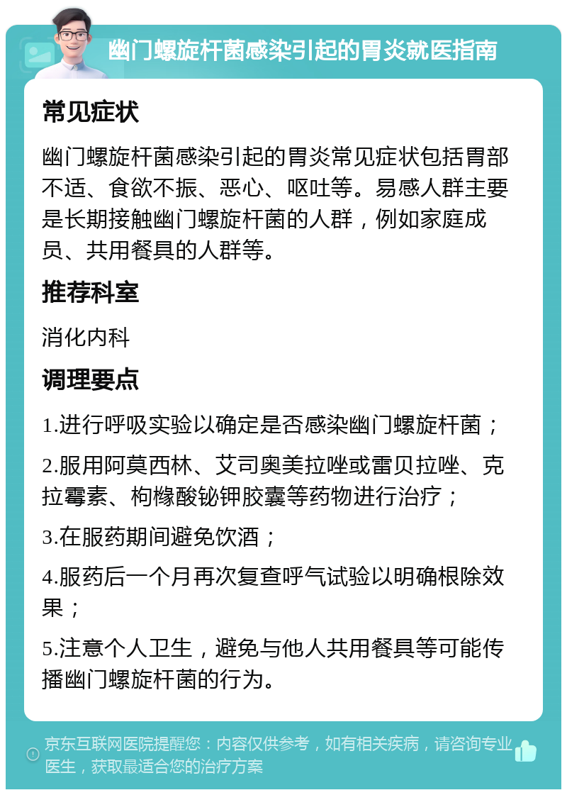 幽门螺旋杆菌感染引起的胃炎就医指南 常见症状 幽门螺旋杆菌感染引起的胃炎常见症状包括胃部不适、食欲不振、恶心、呕吐等。易感人群主要是长期接触幽门螺旋杆菌的人群，例如家庭成员、共用餐具的人群等。 推荐科室 消化内科 调理要点 1.进行呼吸实验以确定是否感染幽门螺旋杆菌； 2.服用阿莫西林、艾司奥美拉唑或雷贝拉唑、克拉霉素、枸橼酸铋钾胶囊等药物进行治疗； 3.在服药期间避免饮酒； 4.服药后一个月再次复查呼气试验以明确根除效果； 5.注意个人卫生，避免与他人共用餐具等可能传播幽门螺旋杆菌的行为。