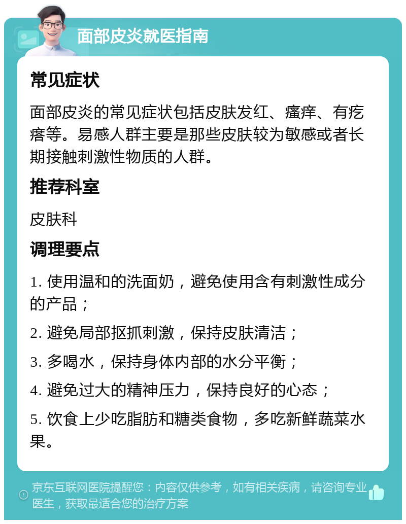 面部皮炎就医指南 常见症状 面部皮炎的常见症状包括皮肤发红、瘙痒、有疙瘩等。易感人群主要是那些皮肤较为敏感或者长期接触刺激性物质的人群。 推荐科室 皮肤科 调理要点 1. 使用温和的洗面奶，避免使用含有刺激性成分的产品； 2. 避免局部抠抓刺激，保持皮肤清洁； 3. 多喝水，保持身体内部的水分平衡； 4. 避免过大的精神压力，保持良好的心态； 5. 饮食上少吃脂肪和糖类食物，多吃新鲜蔬菜水果。