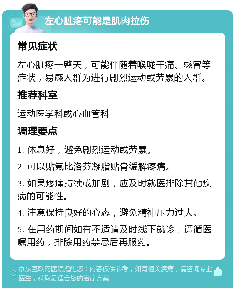 左心脏疼可能是肌肉拉伤 常见症状 左心脏疼一整天，可能伴随着喉咙干痛、感冒等症状，易感人群为进行剧烈运动或劳累的人群。 推荐科室 运动医学科或心血管科 调理要点 1. 休息好，避免剧烈运动或劳累。 2. 可以贴氟比洛芬凝脂贴膏缓解疼痛。 3. 如果疼痛持续或加剧，应及时就医排除其他疾病的可能性。 4. 注意保持良好的心态，避免精神压力过大。 5. 在用药期间如有不适请及时线下就诊，遵循医嘱用药，排除用药禁忌后再服药。