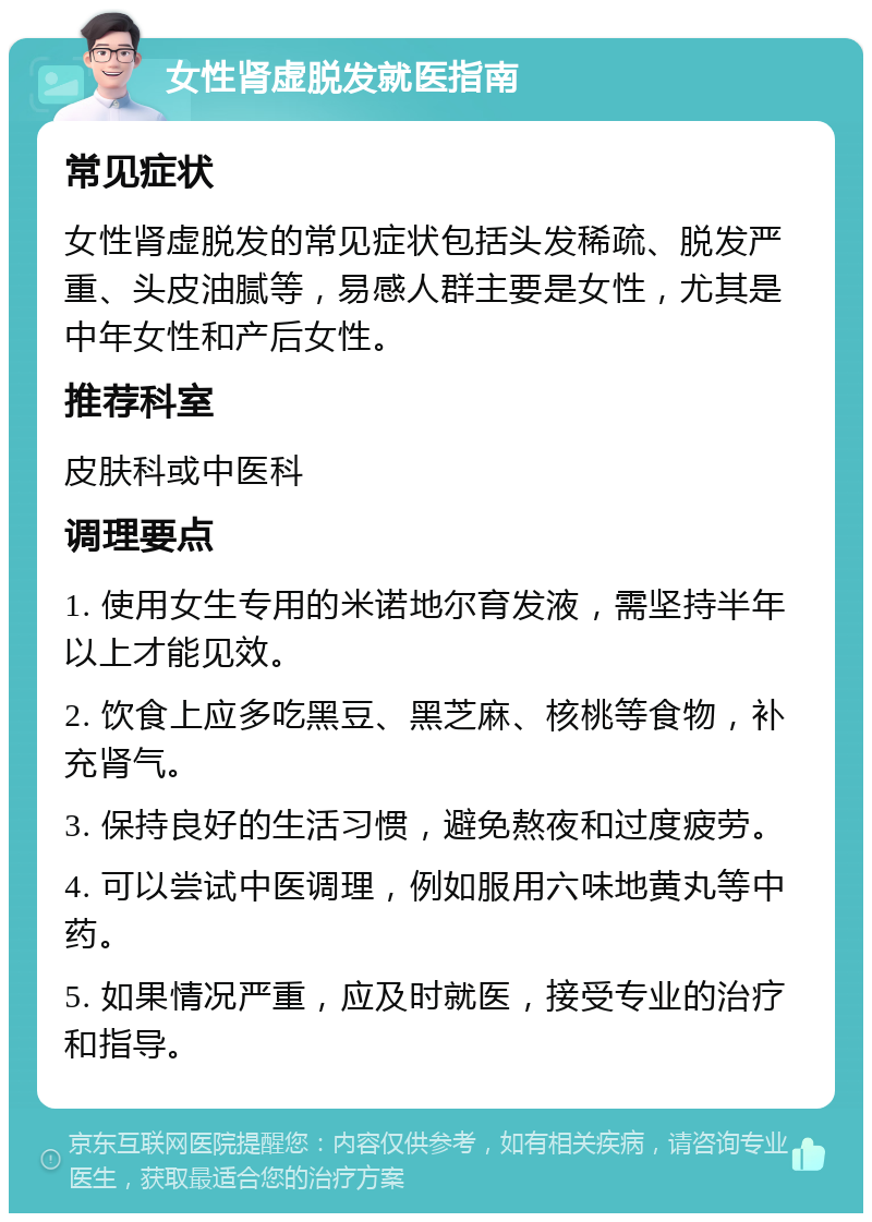 女性肾虚脱发就医指南 常见症状 女性肾虚脱发的常见症状包括头发稀疏、脱发严重、头皮油腻等，易感人群主要是女性，尤其是中年女性和产后女性。 推荐科室 皮肤科或中医科 调理要点 1. 使用女生专用的米诺地尔育发液，需坚持半年以上才能见效。 2. 饮食上应多吃黑豆、黑芝麻、核桃等食物，补充肾气。 3. 保持良好的生活习惯，避免熬夜和过度疲劳。 4. 可以尝试中医调理，例如服用六味地黄丸等中药。 5. 如果情况严重，应及时就医，接受专业的治疗和指导。