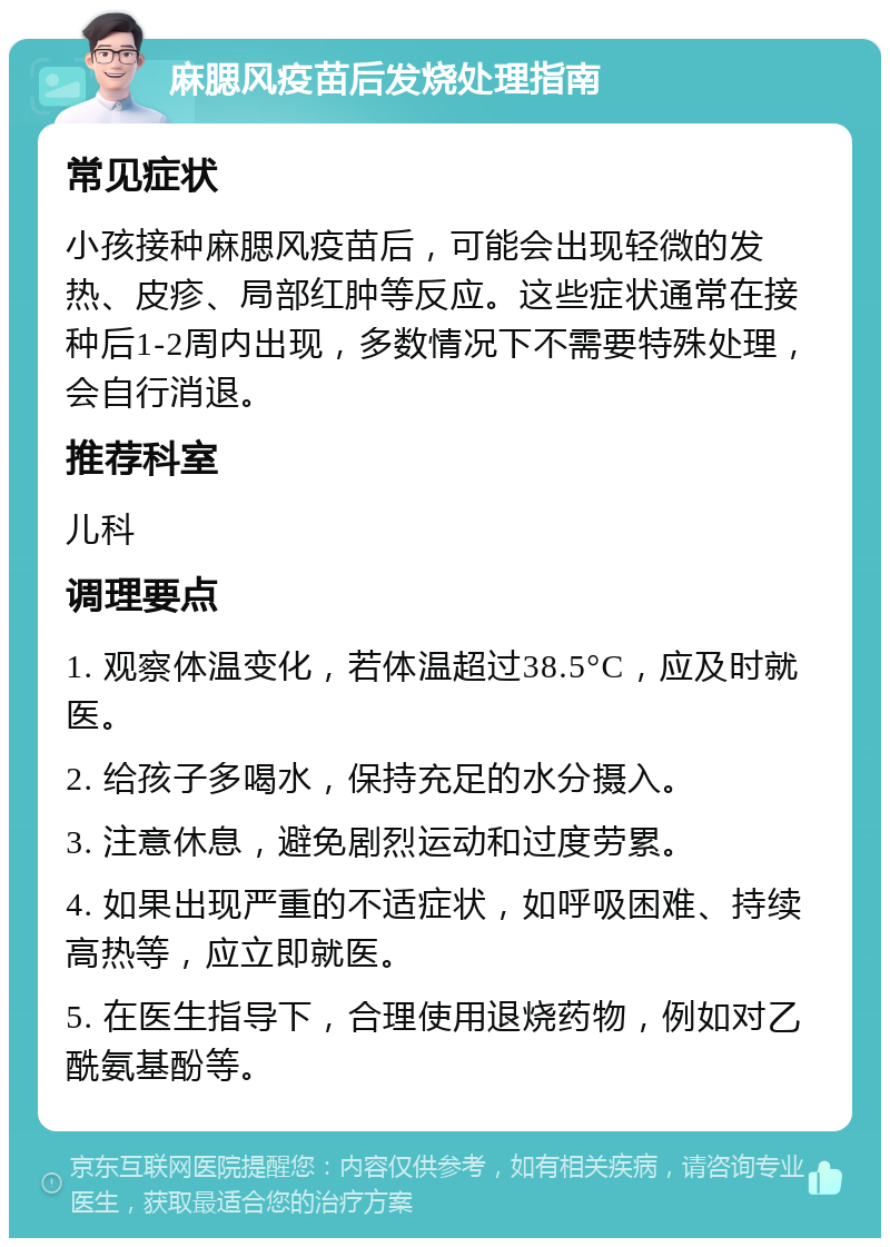 麻腮风疫苗后发烧处理指南 常见症状 小孩接种麻腮风疫苗后，可能会出现轻微的发热、皮疹、局部红肿等反应。这些症状通常在接种后1-2周内出现，多数情况下不需要特殊处理，会自行消退。 推荐科室 儿科 调理要点 1. 观察体温变化，若体温超过38.5°C，应及时就医。 2. 给孩子多喝水，保持充足的水分摄入。 3. 注意休息，避免剧烈运动和过度劳累。 4. 如果出现严重的不适症状，如呼吸困难、持续高热等，应立即就医。 5. 在医生指导下，合理使用退烧药物，例如对乙酰氨基酚等。