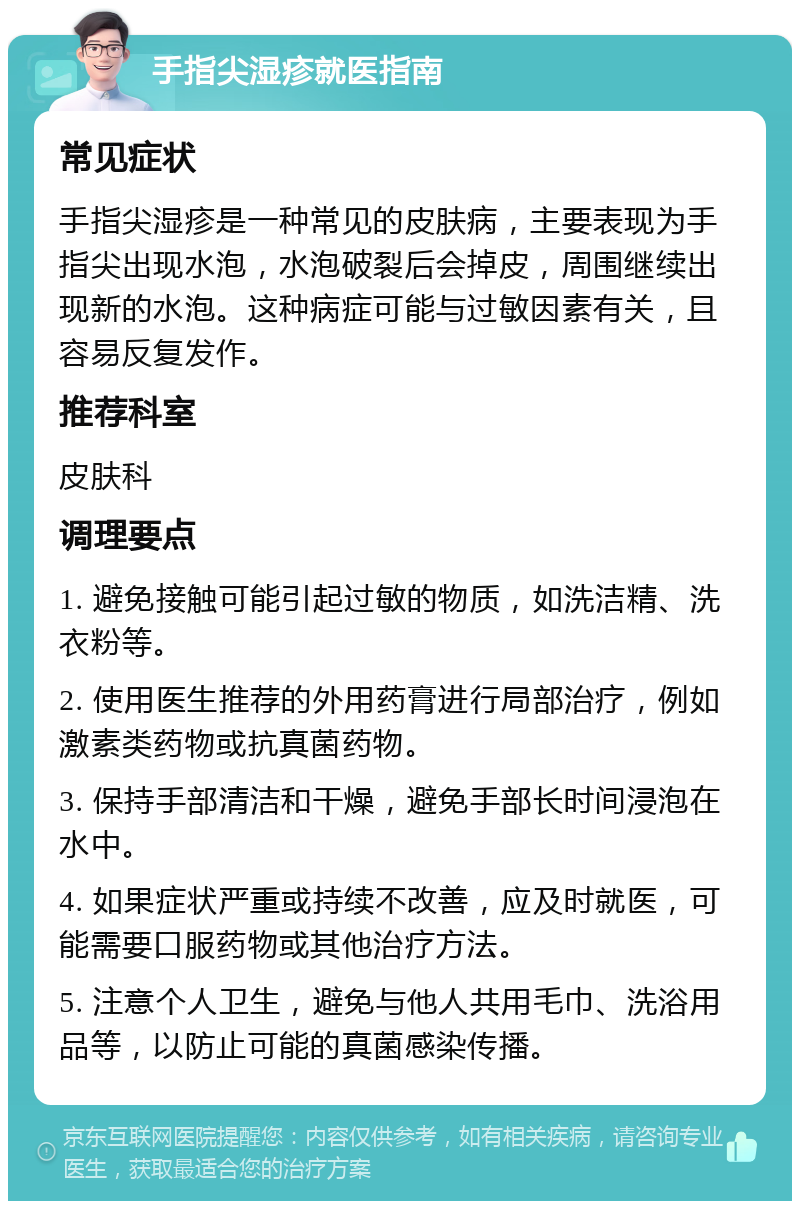 手指尖湿疹就医指南 常见症状 手指尖湿疹是一种常见的皮肤病，主要表现为手指尖出现水泡，水泡破裂后会掉皮，周围继续出现新的水泡。这种病症可能与过敏因素有关，且容易反复发作。 推荐科室 皮肤科 调理要点 1. 避免接触可能引起过敏的物质，如洗洁精、洗衣粉等。 2. 使用医生推荐的外用药膏进行局部治疗，例如激素类药物或抗真菌药物。 3. 保持手部清洁和干燥，避免手部长时间浸泡在水中。 4. 如果症状严重或持续不改善，应及时就医，可能需要口服药物或其他治疗方法。 5. 注意个人卫生，避免与他人共用毛巾、洗浴用品等，以防止可能的真菌感染传播。