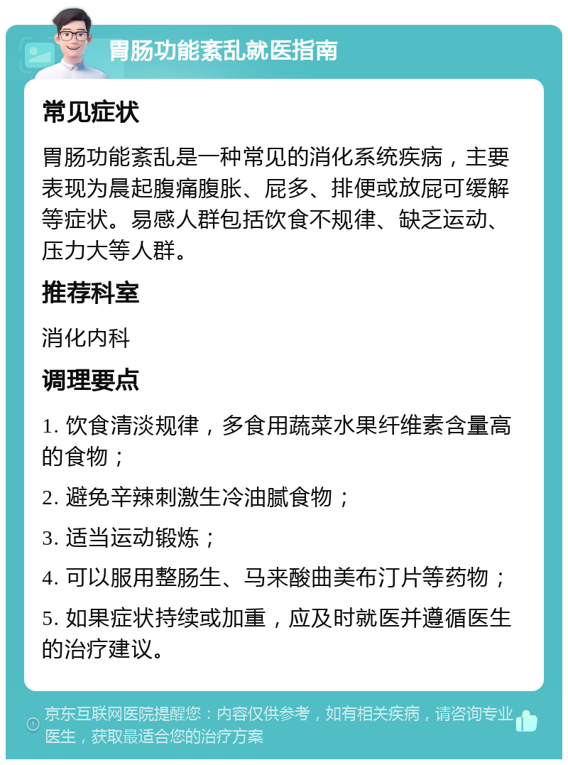 胃肠功能紊乱就医指南 常见症状 胃肠功能紊乱是一种常见的消化系统疾病，主要表现为晨起腹痛腹胀、屁多、排便或放屁可缓解等症状。易感人群包括饮食不规律、缺乏运动、压力大等人群。 推荐科室 消化内科 调理要点 1. 饮食清淡规律，多食用蔬菜水果纤维素含量高的食物； 2. 避免辛辣刺激生冷油腻食物； 3. 适当运动锻炼； 4. 可以服用整肠生、马来酸曲美布汀片等药物； 5. 如果症状持续或加重，应及时就医并遵循医生的治疗建议。