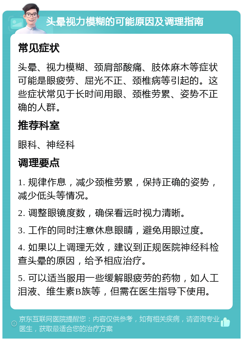 头晕视力模糊的可能原因及调理指南 常见症状 头晕、视力模糊、颈肩部酸痛、肢体麻木等症状可能是眼疲劳、屈光不正、颈椎病等引起的。这些症状常见于长时间用眼、颈椎劳累、姿势不正确的人群。 推荐科室 眼科、神经科 调理要点 1. 规律作息，减少颈椎劳累，保持正确的姿势，减少低头等情况。 2. 调整眼镜度数，确保看远时视力清晰。 3. 工作的同时注意休息眼睛，避免用眼过度。 4. 如果以上调理无效，建议到正规医院神经科检查头晕的原因，给予相应治疗。 5. 可以适当服用一些缓解眼疲劳的药物，如人工泪液、维生素B族等，但需在医生指导下使用。