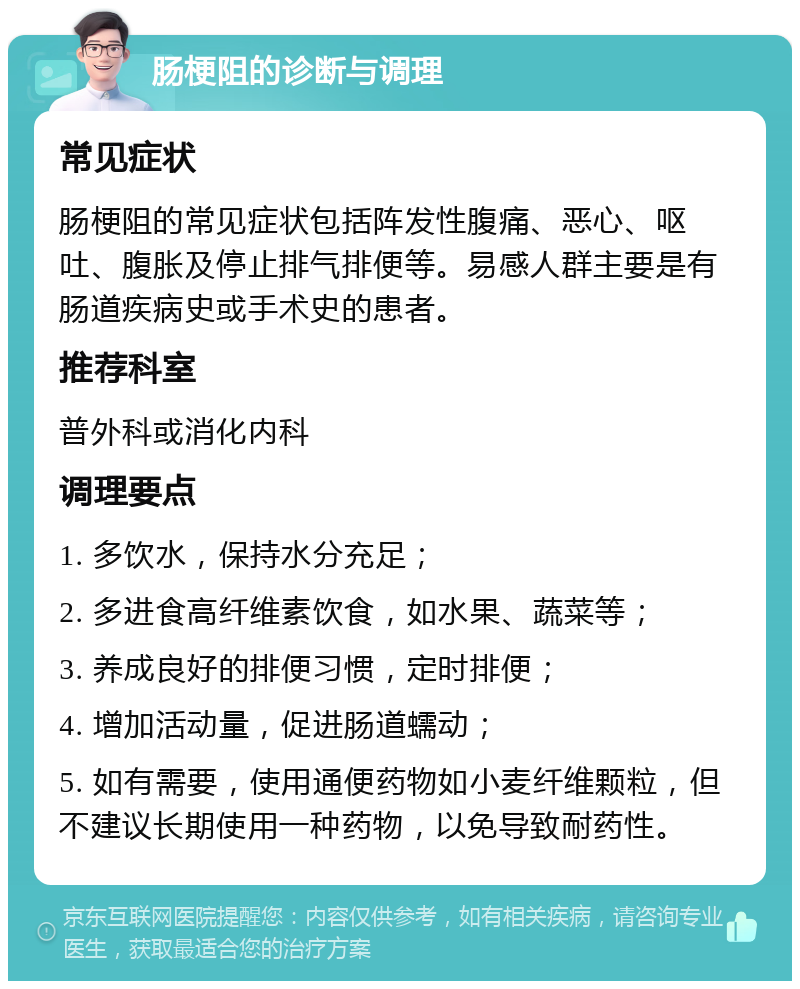 肠梗阻的诊断与调理 常见症状 肠梗阻的常见症状包括阵发性腹痛、恶心、呕吐、腹胀及停止排气排便等。易感人群主要是有肠道疾病史或手术史的患者。 推荐科室 普外科或消化内科 调理要点 1. 多饮水，保持水分充足； 2. 多进食高纤维素饮食，如水果、蔬菜等； 3. 养成良好的排便习惯，定时排便； 4. 增加活动量，促进肠道蠕动； 5. 如有需要，使用通便药物如小麦纤维颗粒，但不建议长期使用一种药物，以免导致耐药性。