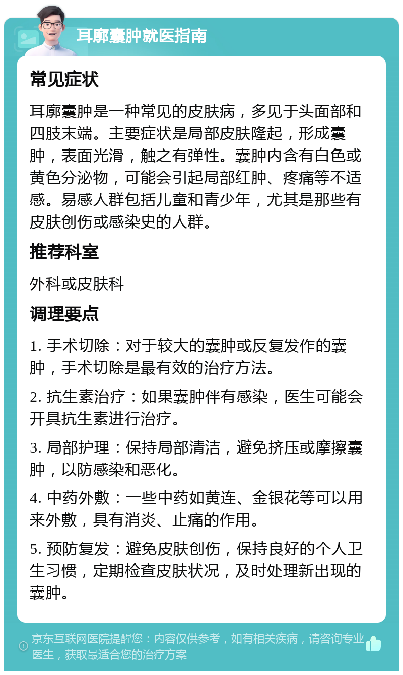 耳廓囊肿就医指南 常见症状 耳廓囊肿是一种常见的皮肤病，多见于头面部和四肢末端。主要症状是局部皮肤隆起，形成囊肿，表面光滑，触之有弹性。囊肿内含有白色或黄色分泌物，可能会引起局部红肿、疼痛等不适感。易感人群包括儿童和青少年，尤其是那些有皮肤创伤或感染史的人群。 推荐科室 外科或皮肤科 调理要点 1. 手术切除：对于较大的囊肿或反复发作的囊肿，手术切除是最有效的治疗方法。 2. 抗生素治疗：如果囊肿伴有感染，医生可能会开具抗生素进行治疗。 3. 局部护理：保持局部清洁，避免挤压或摩擦囊肿，以防感染和恶化。 4. 中药外敷：一些中药如黄连、金银花等可以用来外敷，具有消炎、止痛的作用。 5. 预防复发：避免皮肤创伤，保持良好的个人卫生习惯，定期检查皮肤状况，及时处理新出现的囊肿。