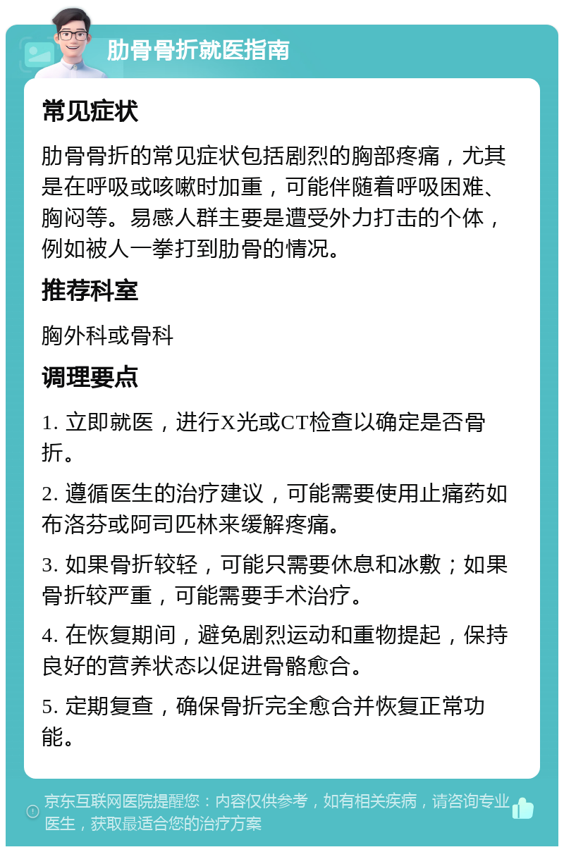 肋骨骨折就医指南 常见症状 肋骨骨折的常见症状包括剧烈的胸部疼痛，尤其是在呼吸或咳嗽时加重，可能伴随着呼吸困难、胸闷等。易感人群主要是遭受外力打击的个体，例如被人一拳打到肋骨的情况。 推荐科室 胸外科或骨科 调理要点 1. 立即就医，进行X光或CT检查以确定是否骨折。 2. 遵循医生的治疗建议，可能需要使用止痛药如布洛芬或阿司匹林来缓解疼痛。 3. 如果骨折较轻，可能只需要休息和冰敷；如果骨折较严重，可能需要手术治疗。 4. 在恢复期间，避免剧烈运动和重物提起，保持良好的营养状态以促进骨骼愈合。 5. 定期复查，确保骨折完全愈合并恢复正常功能。