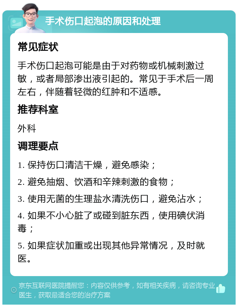 手术伤口起泡的原因和处理 常见症状 手术伤口起泡可能是由于对药物或机械刺激过敏，或者局部渗出液引起的。常见于手术后一周左右，伴随着轻微的红肿和不适感。 推荐科室 外科 调理要点 1. 保持伤口清洁干燥，避免感染； 2. 避免抽烟、饮酒和辛辣刺激的食物； 3. 使用无菌的生理盐水清洗伤口，避免沾水； 4. 如果不小心脏了或碰到脏东西，使用碘伏消毒； 5. 如果症状加重或出现其他异常情况，及时就医。